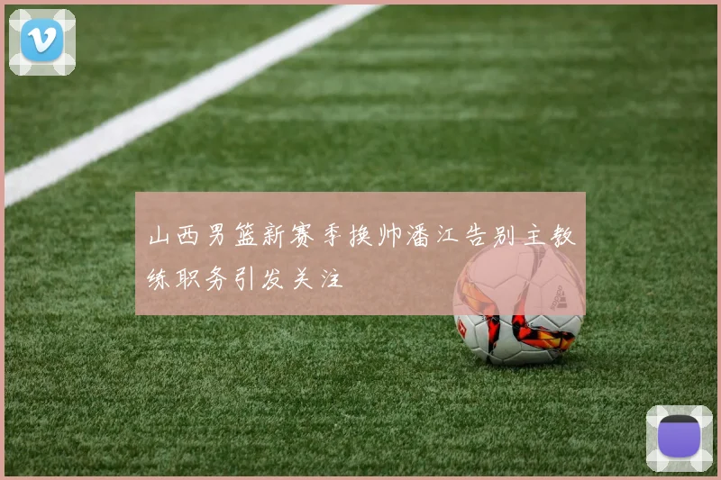 山西男篮新赛季换帅潘江告别主教练职务引发关注