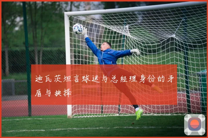迪瓦茨坦言球迷与总经理身份的矛盾与抉择