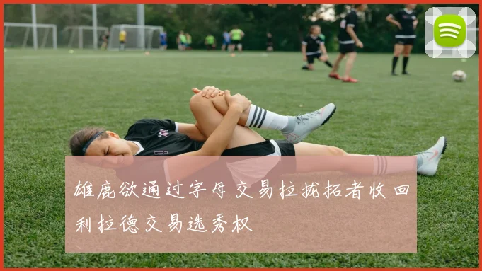 雄鹿欲通过字母交易拉拢拓者收回利拉德交易选秀权