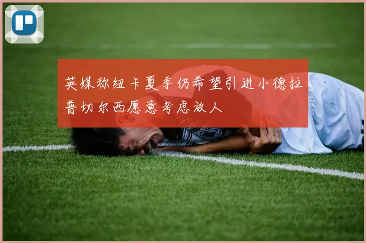英媒称纽卡夏季仍希望引进小德拉普切尔西愿意考虑放人