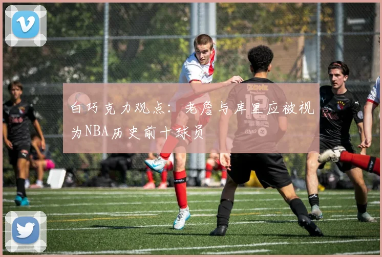 白巧克力观点：老詹与库里应被视为NBA历史前十球员