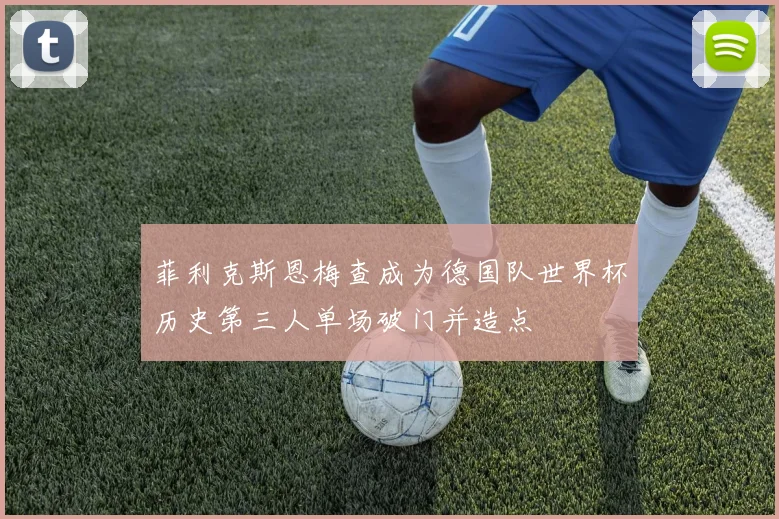菲利克斯恩梅查成为德国队世界杯历史第三人单场破门并造点