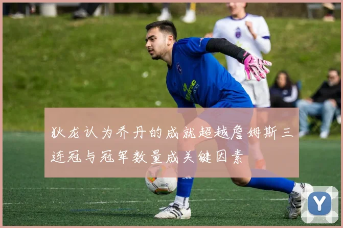 狄龙认为乔丹的成就超越詹姆斯三连冠与冠军数量成关键因素