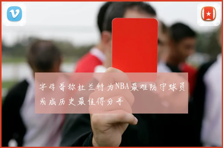 字母哥称杜兰特为NBA最难防守球员或成历史最佳得分手