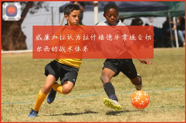 威廉加拉认为拉什福德非常适合切尔西的战术体系