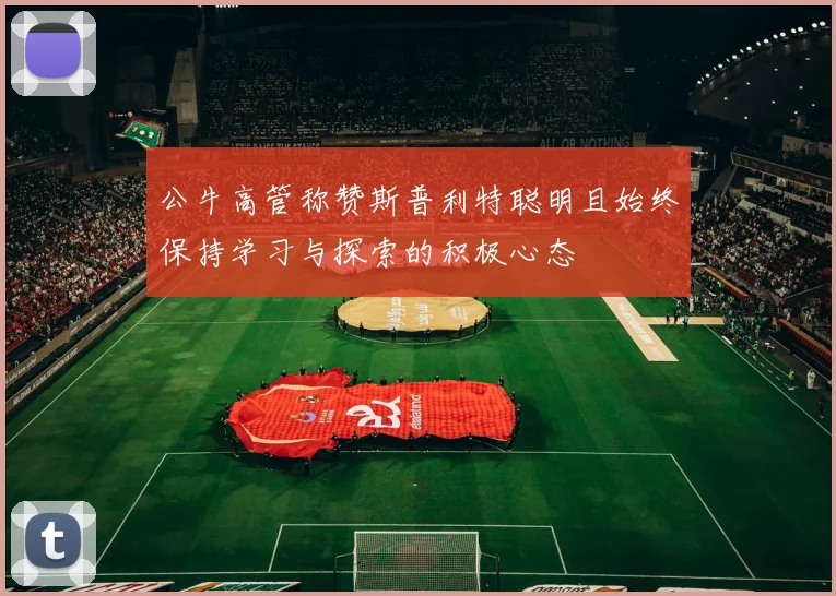 公牛高管称赞斯普利特聪明且始终保持学习与探索的积极心态