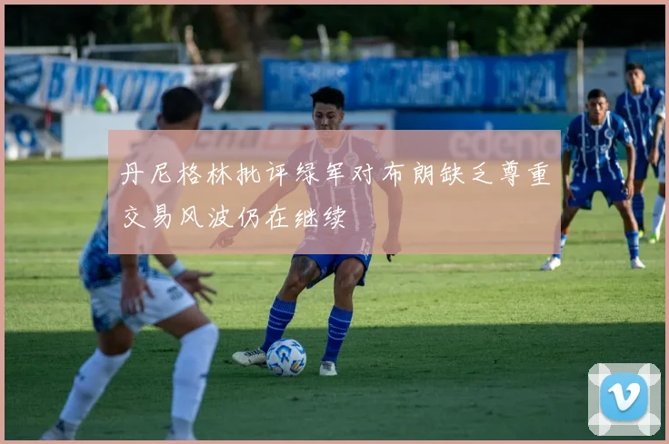 丹尼格林批评绿军对布朗缺乏尊重交易风波仍在继续