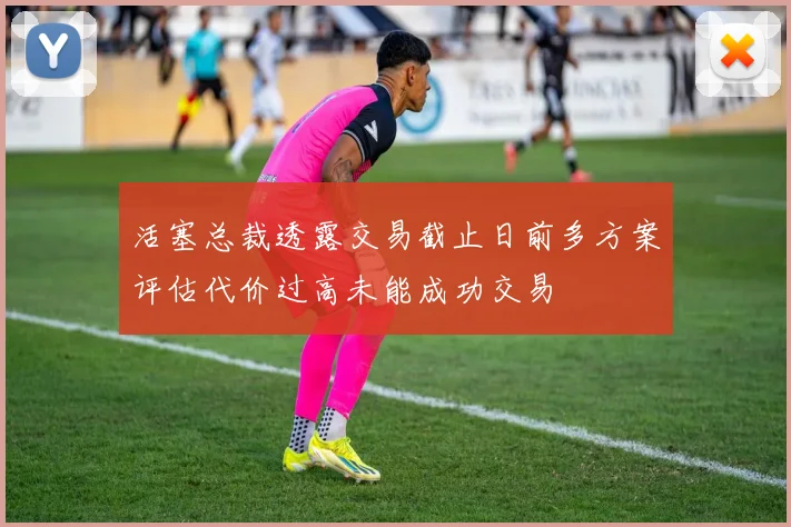 活塞总裁透露交易截止日前多方案评估代价过高未能成功交易
