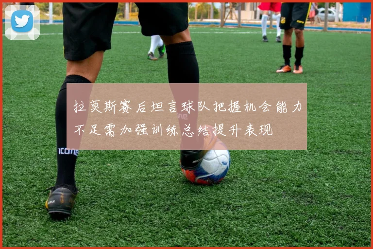 拉莫斯赛后坦言球队把握机会能力不足需加强训练总结提升表现
