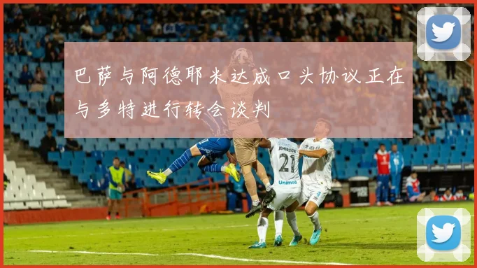 巴萨与阿德耶米达成口头协议正在与多特进行转会谈判