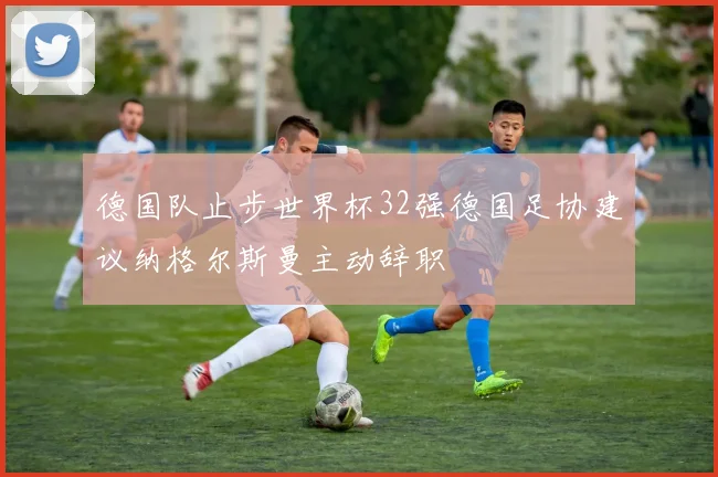 德国队止步世界杯32强德国足协建议纳格尔斯曼主动辞职