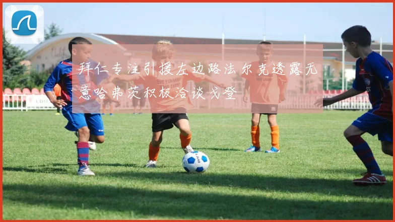 拜仁专注引援左边路法尔克透露无意哈弗茨积极洽谈戈登