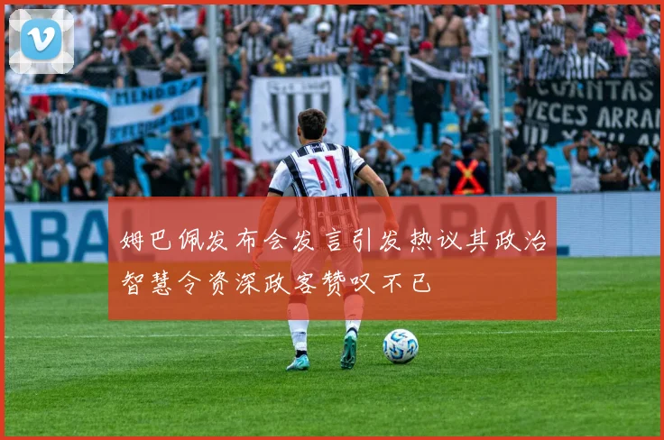 姆巴佩发布会发言引发热议其政治智慧令资深政客赞叹不已