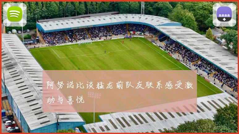 阿努诺比谈猛龙前队友联系感受激动与喜悦